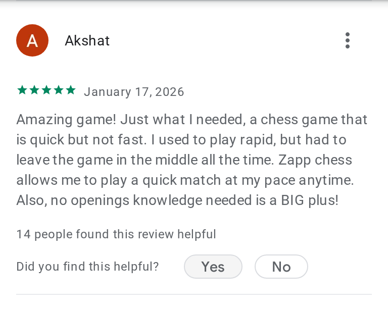 Akshat's 5-star review on Google Play: Amazing game! Just what I needed, a chess game that is quick but not fast. I used to play rapid, but had to leave the game in the middle all the time. Zapp chess allows me to play a quick match at my pace anytime. Also, no openings knowledge needed is a BIG plus!